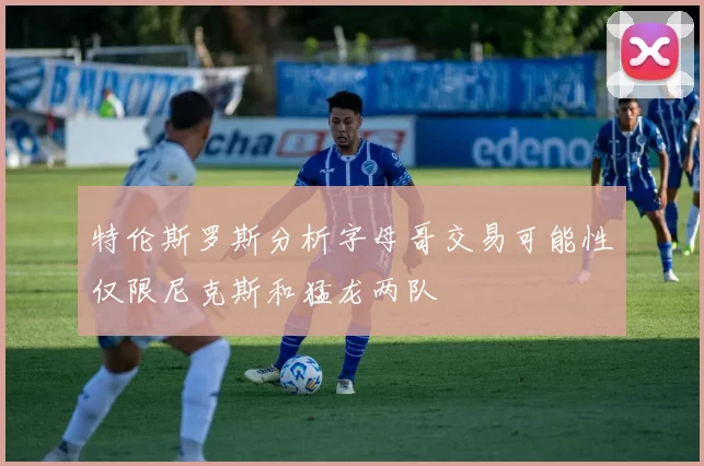 特伦斯罗斯分析字母哥交易可能性仅限尼克斯和猛龙两队