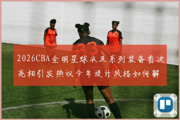 2026CBA全明星球衣及系列装备首次亮相引发热议今年设计风格如何解析