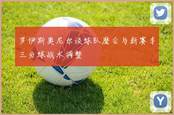 罗伊斯奥尼尔谈球队磨合与新赛季三分球战术调整