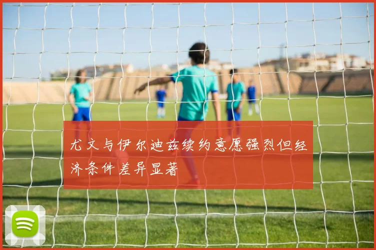 尤文与伊尔迪兹续约意愿强烈但经济条件差异显著
