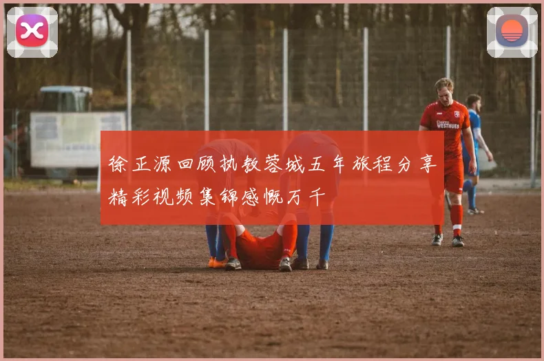 徐正源回顾执教蓉城五年旅程分享精彩视频集锦感慨万千