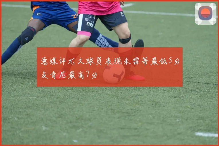 意媒评尤文球员表现米雷蒂最低5分麦肯尼最高7分