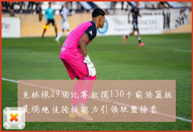 克林根29场比赛狂揽130个前场篮板展现绝佳抢板能力引领联盟榜首