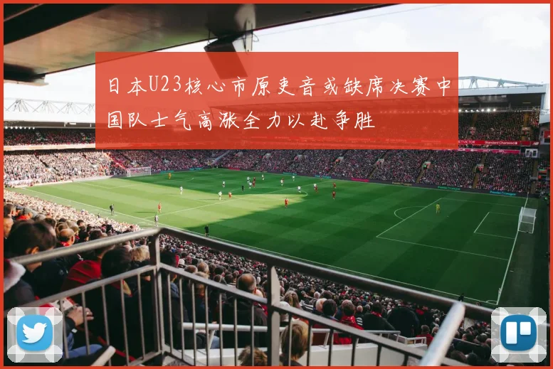 日本U23核心市原吏音或缺席决赛中国队士气高涨全力以赴争胜