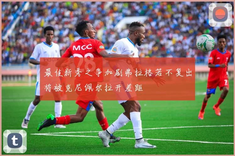 最佳新秀之争加剧弗拉格若不复出将被克尼佩尔拉开差距