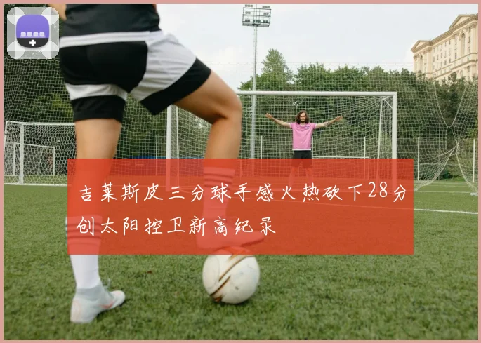 吉莱斯皮三分球手感火热砍下28分创太阳控卫新高纪录