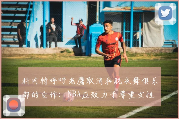 科内特呼吁老鹰取消和脱衣舞俱乐部的合作：NBA应致力于尊重女性