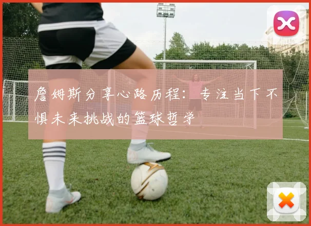 詹姆斯分享心路历程：专注当下不惧未来挑战的篮球哲学
