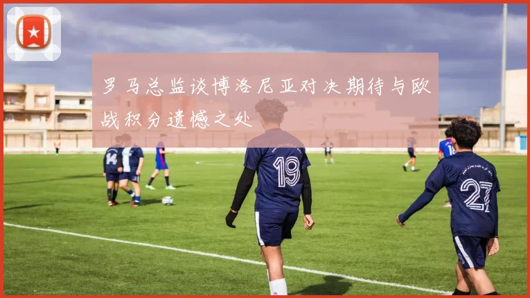 罗马总监谈博洛尼亚对决期待与欧战积分遗憾之处