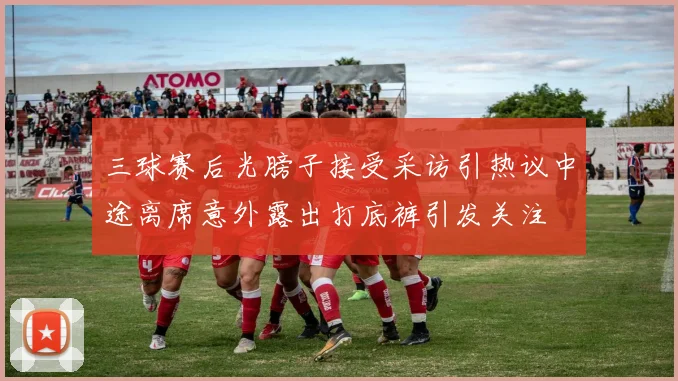 三球赛后光膀子接受采访引热议中途离席意外露出打底裤引发关注