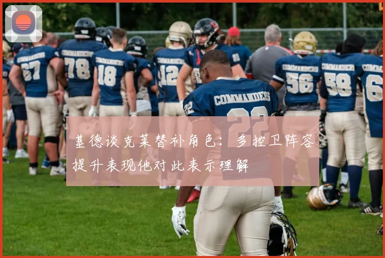 基德谈克莱替补角色：多控卫阵容提升表现他对此表示理解