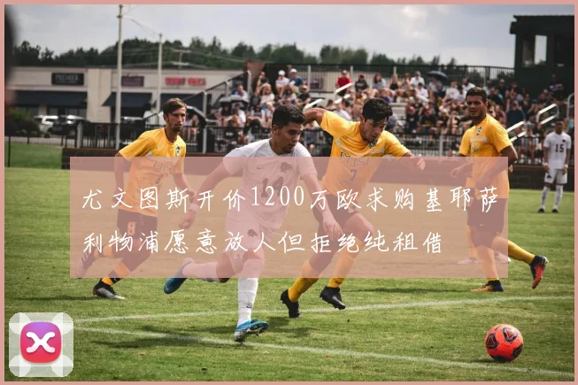 尤文图斯开价1200万欧求购基耶萨利物浦愿意放人但拒绝纯租借
