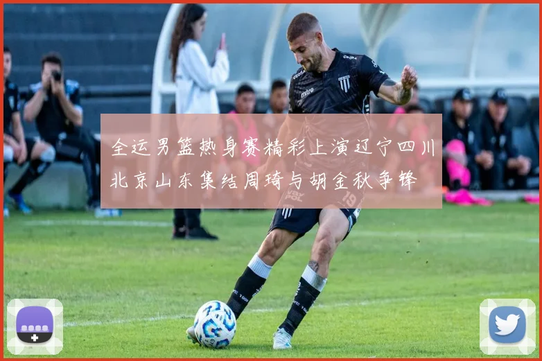 全运男篮热身赛精彩上演辽宁四川北京山东集结周琦与胡金秋争锋
