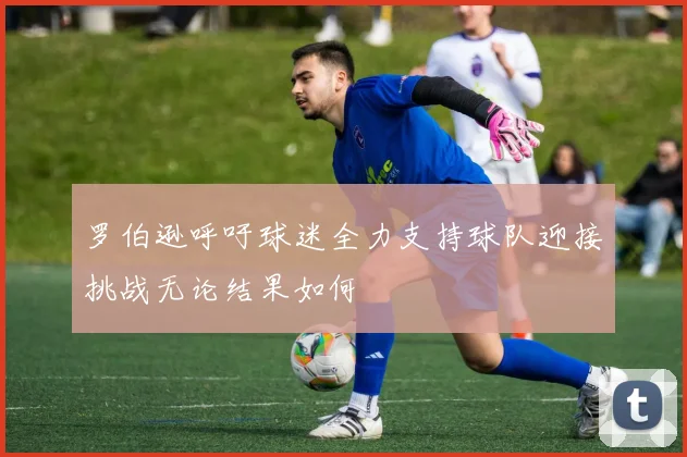 罗伯逊呼吁球迷全力支持球队迎接挑战无论结果如何