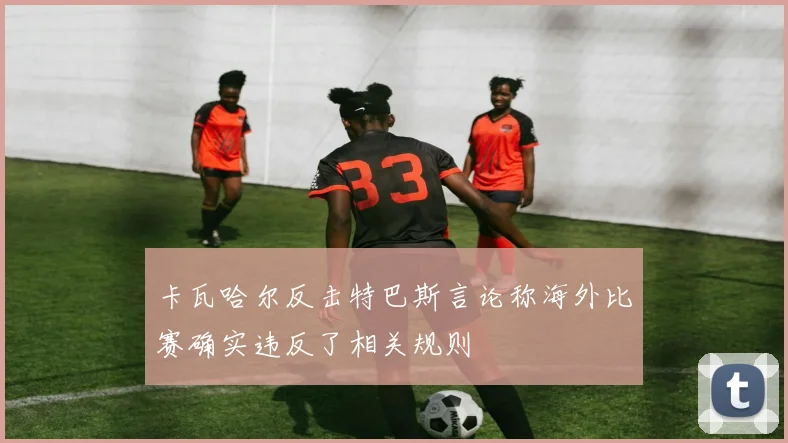 卡瓦哈尔反击特巴斯言论称海外比赛确实违反了相关规则