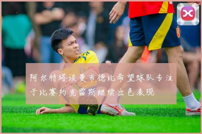 阿尔特塔谈曼市德比希望球队专注于比赛约克雷斯继续出色表现