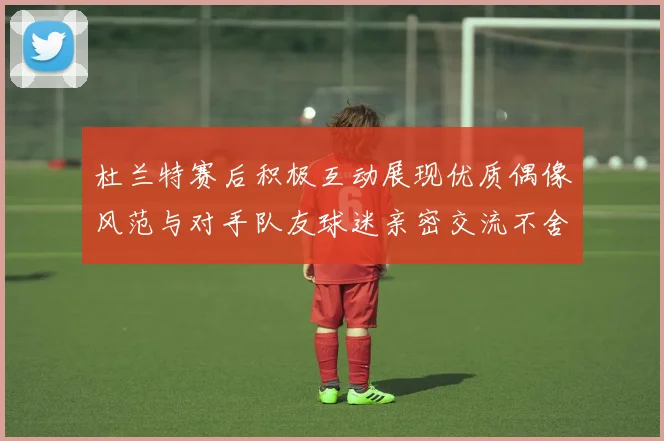 杜兰特赛后积极互动展现优质偶像风范与对手队友球迷亲密交流不舍离场