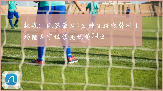 拓媒：比赛最后6分钟克林根替补上场能否守住领先优势24分