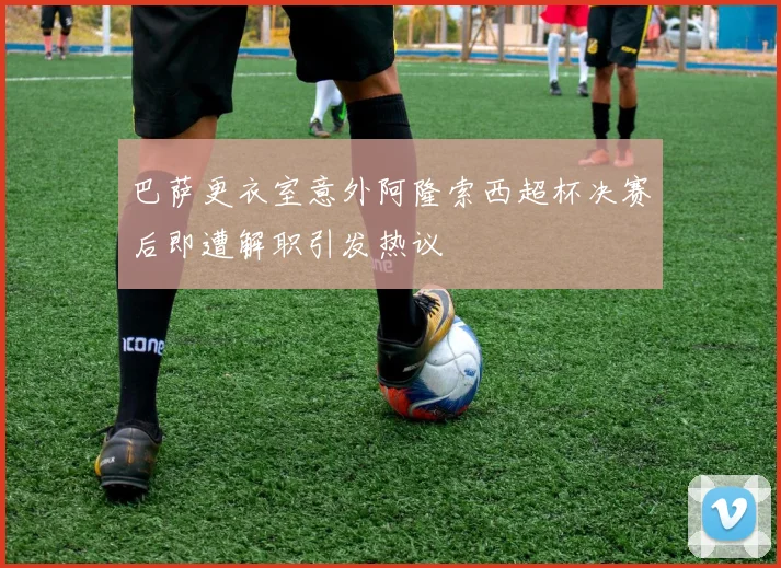 巴萨更衣室意外阿隆索西超杯决赛后即遭解职引发热议