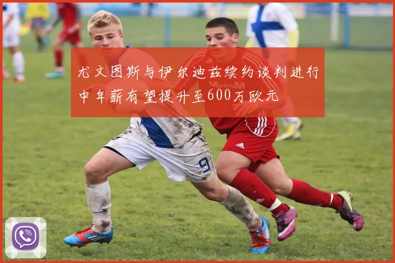 尤文图斯与伊尔迪兹续约谈判进行中年薪有望提升至600万欧元