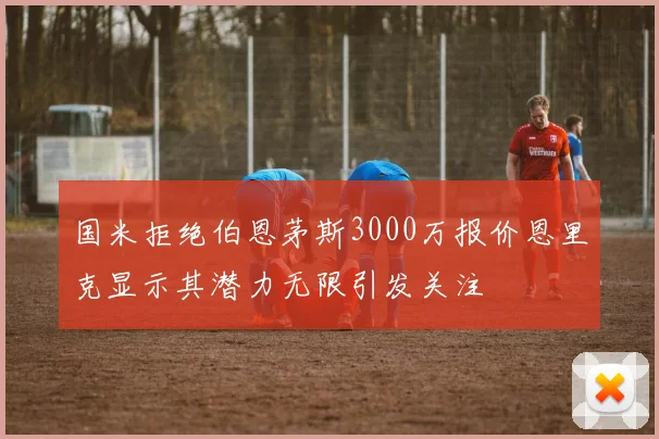 国米拒绝伯恩茅斯3000万报价恩里克显示其潜力无限引发关注