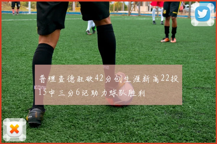 普理查德狂砍42分创生涯新高22投15中三分6记助力球队胜利