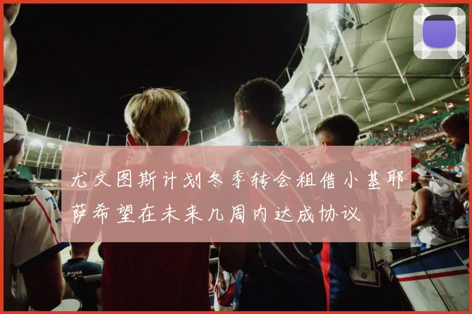 尤文图斯计划冬季转会租借小基耶萨希望在未来几周内达成协议