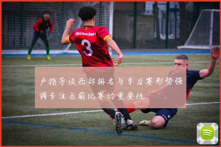 卢指导谈西部排名与季后赛形势强调专注当前比赛的重要性