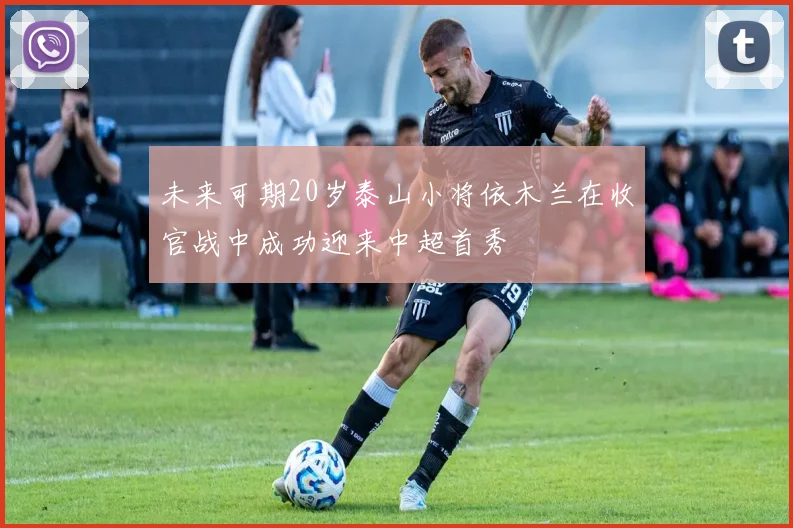 未来可期20岁泰山小将依木兰在收官战中成功迎来中超首秀