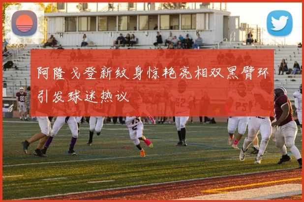 阿隆戈登新纹身惊艳亮相双黑臂环引发球迷热议
