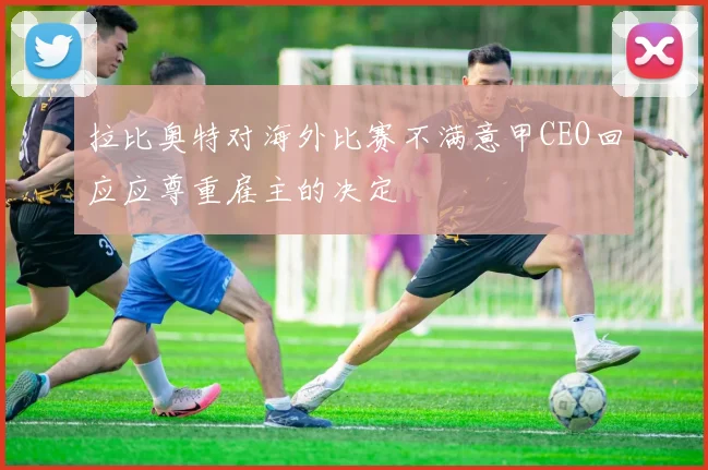 拉比奥特对海外比赛不满意甲CEO回应应尊重雇主的决定