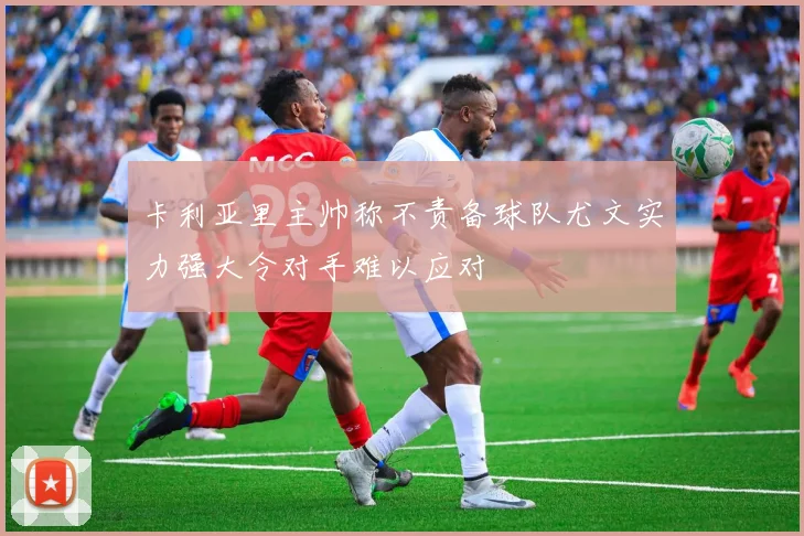 卡利亚里主帅称不责备球队尤文实力强大令对手难以应对