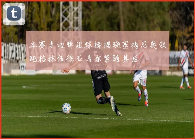 本赛季边锋进球榜揭晓塞梅尼奥领跑格林伍德亚马尔紧随其后