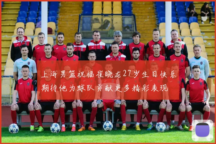 上海男篮祝福崔晓龙27岁生日快乐期待他为球队贡献更多精彩表现