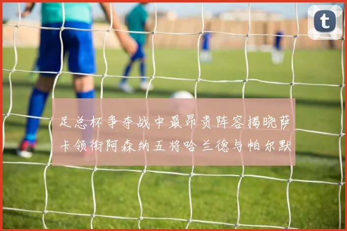 足总杯争夺战中最昂贵阵容揭晓萨卡领衔阿森纳五将哈兰德与帕尔默同在列