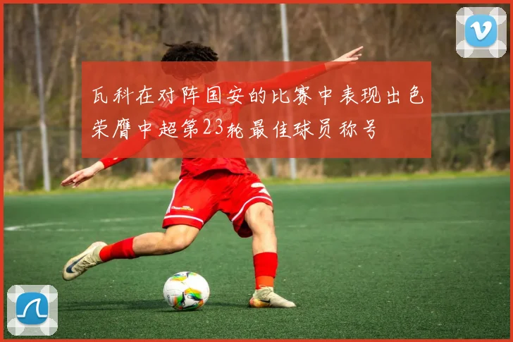 瓦科在对阵国安的比赛中表现出色荣膺中超第23轮最佳球员称号