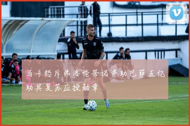 马卡怒斥弗洛伦蒂诺资助巴萨五亿助其复苏应授勋章