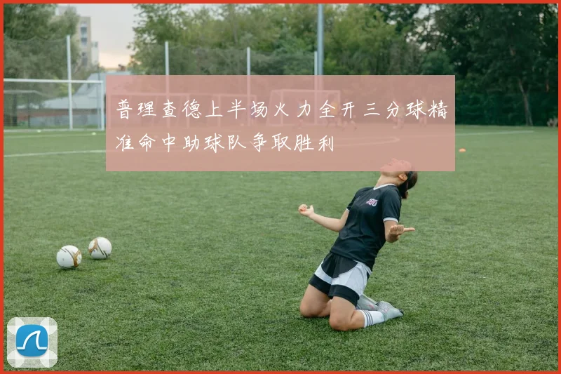 普理查德上半场火力全开三分球精准命中助球队争取胜利