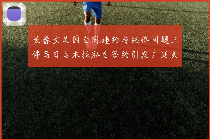 长春女足因合同违约与纪律问题三停乌日古木拉私自签约引发广泛关注