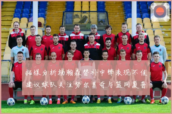 拓媒分析杨瀚森替补中锋表现不佳建议球队关注努尔基奇与篮网夏普