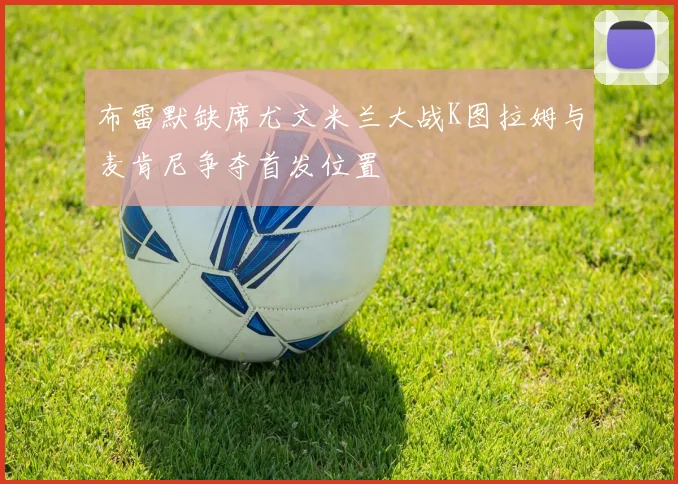 布雷默缺席尤文米兰大战K图拉姆与麦肯尼争夺首发位置