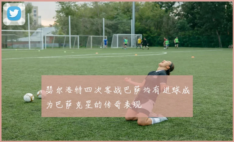 瑟尔洛特四次客战巴萨均有进球成为巴萨克星的传奇表现