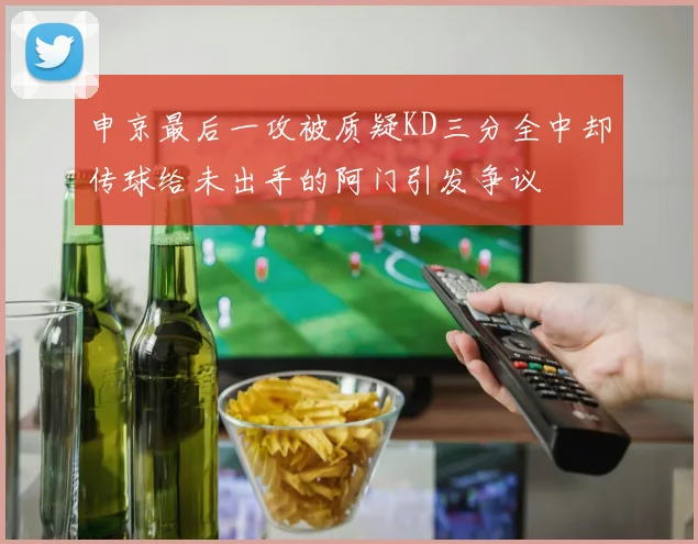 申京最后一攻被质疑KD三分全中却传球给未出手的阿门引发争议
