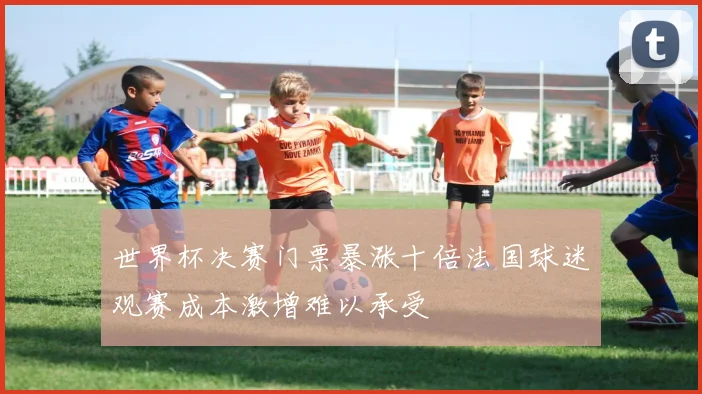 世界杯决赛门票暴涨十倍法国球迷观赛成本激增难以承受