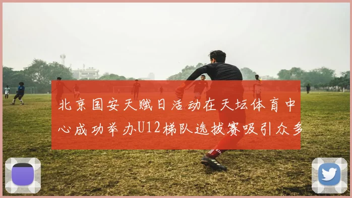 北京国安天赋日活动在天坛体育中心成功举办U12梯队选拔赛吸引众多小球员参与