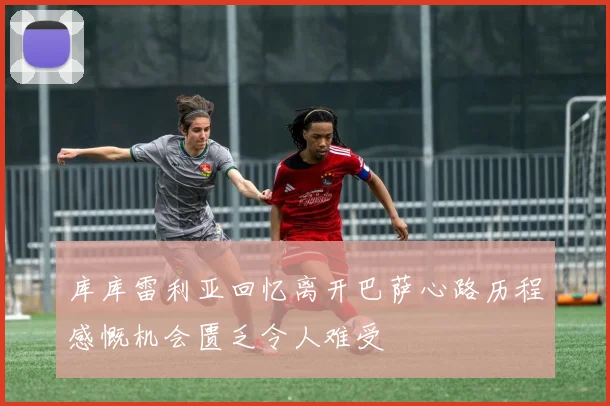 库库雷利亚回忆离开巴萨心路历程感慨机会匮乏令人难受