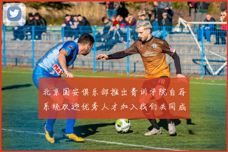 北京国安俱乐部推出青训学院自荐系统欢迎优秀人才加入我们共同成长