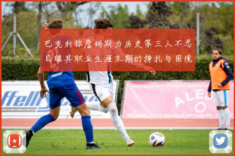巴克利称詹姆斯为历史第三人不忍目睹其职业生涯末期的挣扎与困境