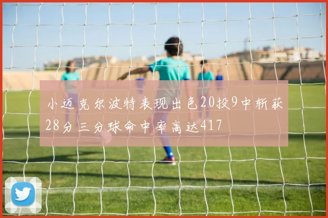 小迈克尔波特表现出色20投9中斩获28分三分球命中率高达417