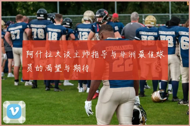 阿什拉夫谈主帅指导与非洲最佳球员的渴望与期待